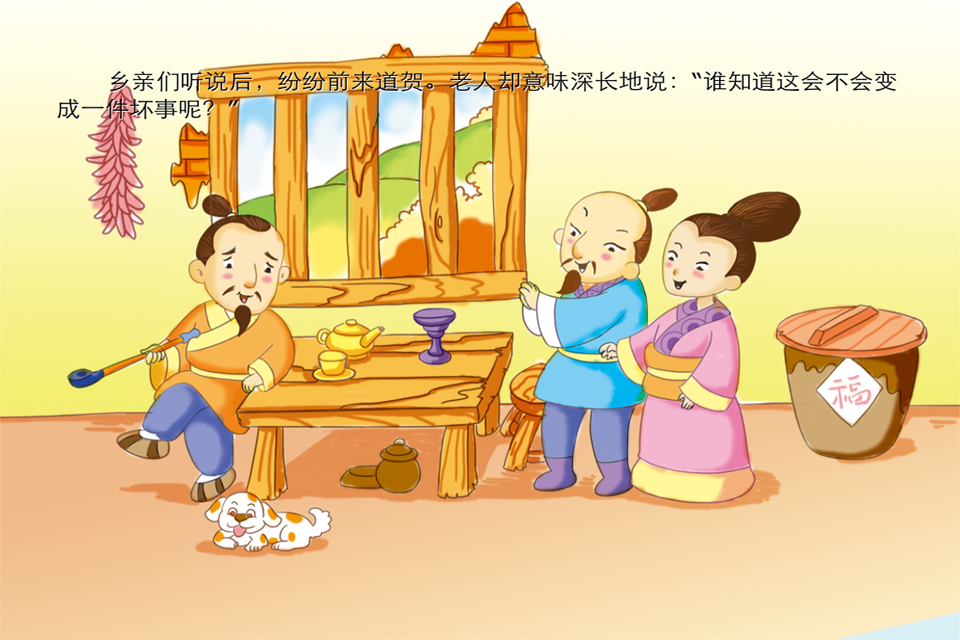 ======== Baby2470 荣誉出品 ======== 成语是中华语言智慧的结晶, 它言简意赅, 内涵深远, 每一个成语背后都有一个精彩生动的故事, 体现了古代人民的生活、精神和智慧。通过这些故事我们能更好地理解成语的寓意和来历, 从而在学习和生活中得心应手, 运用自如! 本系列所选成语故事是兼顾了经典性、哲理性、时代性、实用性、趣味性、教育性等特点,经典的故事配上精美的图片,用绘本的形式来呈现成语更有利于幼儿听故事学成语。 《塞翁失马》的故事告诉我们: 我们遇到的事情都是有好坏两个方面的,遇到好